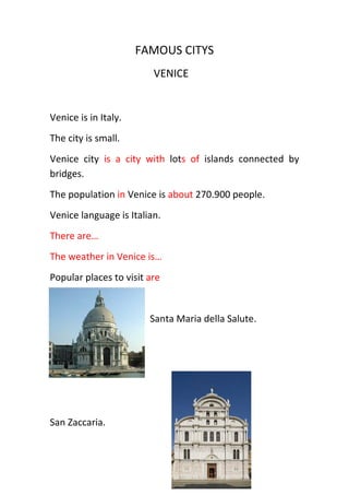 FAMOUS CITYS
                         VENICE


Venice is in Italy.
The city is small.
Venice city is a city with lots of islands connected by
bridges.
The population in Venice is about 270.900 people.
Venice language is Italian.
There are…
The weather in Venice is…
Popular places to visit are


                        Santa Maria della Salute.




San Zaccaria.
 
