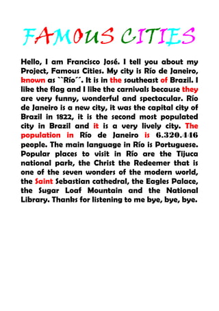 FAMOUS CITIES
Hello, I am Francisco José. I tell you about my
Project, Famous Cities. My city is Río de Janeiro,
known as ``Río´´. It is in the southeast of Brazil. I
like the flag and I like the carnivals because they
are very funny, wonderful and spectacular. Río
de Janeiro is a new city, it was the capital city of
Brazil in 1822, it is the second most populated
city in Brazil and it is a very lively city. The
population in Río de Janeiro is 6.320.446
people. The main language in Río is Portuguese.
Popular places to visit in Río are the Tijuca
national park, the Christ the Redeemer that is
one of the seven wonders of the modern world,
the Saint Sebastian cathedral, the Eagles Palace,
the Sugar Loaf Mountain and the National
Library. Thanks for listening to me bye, bye, bye.
 