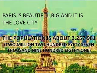 PARIS IS BEAUTIFUL,BIG AND IT IS
THE LOVE CITY

THE POPULATION IS ABOUT 2.257.981
(TWO MILLION TWO HUNDRED FYFTY SEVEN
  THOUSAND NINE HUNDRED EIGTHY ONE)
 