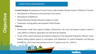 Objective Coastal Community Development
Coastal Tourism: Development of Coastal Circuits under Swadesh Darshan Scheme of Ministry of Tourism
• Development of infrastructure for promoting Cruise tourism
• Development of lighthouses
• National Maritime Heritage Museum Complex at Lothal
• Underwater viewing gallery and restaurant at Beyt Dwarka
Fisheries:
• Governments would fund capacity building, infrastructure, and social development projects related to
value addition in fisheries, aquaculture and cold chain development.
• As part of the coastal community development component of the Sagarmala Programme, Ministry is part-
funding fishing harbour projects in convergence with Department of Animal Husbandry and Dairying
(DADF). Rs. 198 Cr have been released so far for 17 projects (cost: Rs. 1,499 Cr).
 