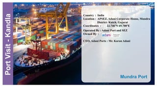 Mundra Port
.
Country : India
Location : APSEZ, Adani Corporate House, Mundra
District: Kutch, Gujarat
Coordinates : 22.746°N 69.700°E
Operated By : Adani Port and SEZ
Owned By :
CEO, Adani Ports : Mr. Karan Adani
PortVisit-Kandla
 