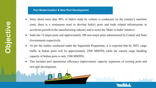 Port Modernisation & New Port DevelopmentObjective
 Since about more than 90% of India's trade by volume is conducted via the country’s maritime
route, there is a continuous need to develop India's ports and trade related infrastructure to
accelerate growth in the manufacturing industry and to assist the 'Make in India' initiative.
 India has 12 major ports and approximately 200 non-major ports administered by Central and State
Governments respectively.
 As per the studies conducted under the Sagarmala Programme, it is expected that by 2025, cargo
traffic at Indian ports will be approximately 2500 MMTPA while the current cargo handling
capacity of Indian ports is only 1500 MMTPA.
 This includes port operational efficiency improvement, capacity expansion of existing ports and
new port development.
 