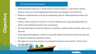 Port Connectivity Enhancement
Objective
• India's hinterland connectivity is mainly based on surface transport i.e. road and rail, wherein,
domestic waterways (coastal shipping and inland waterways) playing a very limited role.
• Pipelines are predominantly used only for transporting crude oil, refined petroleum products and
natural gas.
• In India, smooth connectivity to ports is even more important as the cargo generating centers are
mainly in the hinterland instead of in the coastal region.
• The long lead distance increases the logistics cost and time variability within which the cargo can be
delivered.
• Under Sagarmala Programme, endeavor is to provide enhanced connectivity between the ports and
the domestic production/consumption centres.
• More than 213 connectivity projects at an estimated investment of more than Rs. 2.50 Lac Crore
have been identified.
 