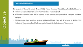 Objective Port Led Industrialisation
The concepts of Coastal Economic Zones (CEZs), Coastal Economic Units (CEUs), Port-Linked Industrial
& Maritime Clusters and Smart Industrial Port Cities have been introduced.
• 14 Coastal Economic Zones (CEZs) covering all the Maritime States and Union Territories have been
proposed.
• CEZ perspective plans have been prepared and Detailed Master Plans will be prepared for 4 pilot CEZs
(in Gujarat, Maharashtra, Tamil Nadu and Andhra Pradesh) in the first phase of development.
 