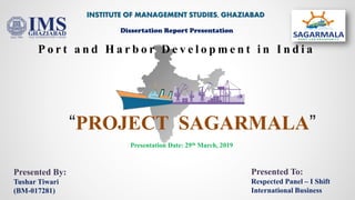 “PROJECT SAGARMALA”
P o r t a n d H a r b o r D e v e l o p m e n t i n I n d i a
INSTITUTE OF MANAGEMENT STUDIES, GHAZIABAD
Dissertation Report Presentation
Presented By:
Tushar Tiwari
(BM-017281)
Presentation Date: 29th March, 2019
Presented To:
Respected Panel – I Shift
International Business
 