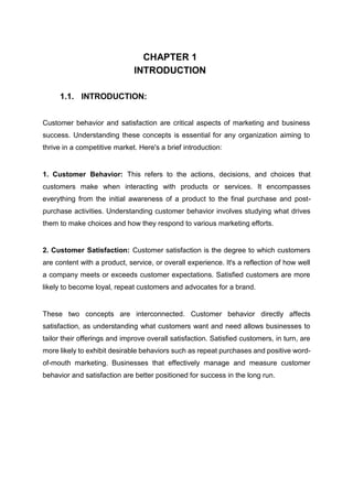 CHAPTER 1
INTRODUCTION
1.1. INTRODUCTION:
Customer behavior and satisfaction are critical aspects of marketing and business
success. Understanding these concepts is essential for any organization aiming to
thrive in a competitive market. Here's a brief introduction:
1. Customer Behavior: This refers to the actions, decisions, and choices that
customers make when interacting with products or services. It encompasses
everything from the initial awareness of a product to the final purchase and post-
purchase activities. Understanding customer behavior involves studying what drives
them to make choices and how they respond to various marketing efforts.
2. Customer Satisfaction: Customer satisfaction is the degree to which customers
are content with a product, service, or overall experience. It's a reflection of how well
a company meets or exceeds customer expectations. Satisfied customers are more
likely to become loyal, repeat customers and advocates for a brand.
These two concepts are interconnected. Customer behavior directly affects
satisfaction, as understanding what customers want and need allows businesses to
tailor their offerings and improve overall satisfaction. Satisfied customers, in turn, are
more likely to exhibit desirable behaviors such as repeat purchases and positive word-
of-mouth marketing. Businesses that effectively manage and measure customer
behavior and satisfaction are better positioned for success in the long run.
 