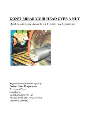 DON’T BREAK YOUR HEAD OVER A NUT
Quick Maintenance Aerosols for Trouble Free Operations




All products marketed in this region by
Project Sales Corporation
28 Founta Plaza
Suryabagh
Visakhapatnam 530 020
Phones: 0891 2564393; 5566482
Fax: 0891 2590482
 