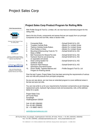 Project Sales Corp



                                       Project Sales Corp Product Program for Rolling Mills
    India Representatives:
                                         With Profile Gauge & Tool Co. Limited, UK, we now have an extended program for the
                                         rolling mills.

                                         Here’s the list of tools, components and spares that we can supply from our principal
                                         Companies to bar and rod mills, rebar or section mills:

  Hydraulic High Pressure Tools
       for Rolling Mills
                                         1.       Composite Rolls                                                    - Schaaf GmbH & Co. KG
                                         2.       Tungsten Carbide Rolls                                             - Alloytic Co. Limited, Korea
                                         3.       Titanium Carbide Guide Rollers                                     - Alloytic Co. Limited, Korea
                                         4.       Pinch Rollers in Hirex                                             - Alloytic Co. Limited, Korea
                                         5.       Mounting & Dismounting Tools for TC                                - Schaaf GmbH & Co. KG
                                                  Rolls in WRM
                                         6.       Bolt Tensioners for Shears/Tie-rods                                - Schaaf GmbH & Co. KG
 Titanium Carbide Guide Rollers,         7.       Hydraulic Nuts for pre-tensioning                                  - Schaaf GmbH & Co. KG
Pinch Rollers & Tungsten Carbide
      Rolls for Wire Rod Mills                    on separable mill stands
                                         8.       Axial Locking System for                                           - Schaaf GmbH & Co. KG
                                                  cantilever stands
                                         9.       Hydraulic High Pressure                                            - Schaaf GmbH & Co. KG
                                                  Generators and Hand Pumps
    New and Reconditioning
                                         10.      Pinion Shafts, Tapered Sleeves and                                 - Profile Gauge & Tool Co. Ltd
   Program for Pinion Shafts,                     Flingers for finishing stands
  Tapered Sleeves and Flingers


                                         Over the last 2 years, Project Sales Corp has been servicing the requirements of various
                                         wire rod mills with products from principal companies.

                                         As you can see above, we now have an extended program to cover additional areas in
                                         the bar and wire rod mills.

                                         You can now write to us for your requirements of precision components as per drawings,
                                         replacement parts, hydraulic high pressure tools and accessories, rolls, at the address
                                         below for a quote.

                                         Project Sales Corp
                                         28 Founta Plaza
                                         Suryabagh
                                         Visakhapatnam 530020

                                         Call +91-891-2564393
                                         Fax +91-891-2590482
                                         Dir + 91-98851-49412

                                         satish@projectsalescorp.com


                 28 Founta Plaza, Suryabagh, Visakhapatnam 530 020, AP India. Phone: + 91 891 2564393; 6666482
                           Fax +91 891 2590482. sales@projectsalescorp.com; www.projectsalescorp.com

                                 TIN # 28690102571 CST # VSP/01/1/2690/00-01 PAN # AAIFP4342G. Managing Partner: Satish Agrawal Dir - +91 98851 49412
 