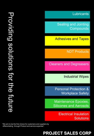 Providing solutions for the future
                                                                              Lubricants

                                                                    Sealing and Jointing
                                                                            Compounds

                                                                   Adhesives and Tapes


                                                                          NDT Products


                                                                Cleaners and Degreasers


                                                                        Industrial Wipes


                                                                   Personal Protection &
                                                                       Workplace Safety

                                                                  Maintenance Epoxies,
                                                                  Silicones and Aerosols

                                                                     Electrical Insulation
                                                                                 Solutions
“We aim to be the first choice for customers and suppliers by
 differentiating through Product and service expertise”.



                                                     PROJECT SALES CORP
 