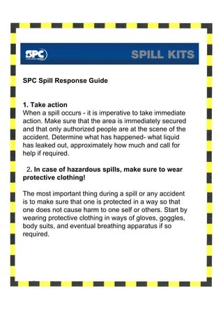 SPC Spill Response Guide


1. Take action
When a spill occurs - it is imperative to take immediate
action. Make sure that the area is immediately secured
and that only authorized people are at the scene of the
accident. Determine what has happened- what liquid
has leaked out, approximately how much and call for
help if required.

 2. In case of hazardous spills, make sure to wear
protective clothing!

The most important thing during a spill or any accident
is to make sure that one is protected in a way so that
one does not cause harm to one self or others. Start by
wearing protective clothing in ways of gloves, goggles,
body suits, and eventual breathing apparatus if so
required.
 