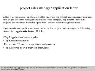 project sales manager application letter 
In this file, you can ref application letter materials for project sales manager position 
such as project sales manager application letter samples, application letter tips, 
project sales manager interview questions, project sales manager resumes… 
If you need more application letter materials for project sales manager as following, 
please visit: applicationletter123.info 
• Top 7 application letter samples 
• Top 8 resumes samples 
• Free ebook: 75 interview questions and answers 
• Top 12 secrets to win every job interviews 
For top materials: top 7 application letter samples, top 8 resumes samples, free ebook: 75 interview questions and answers 
Pls visit: applicationletter123.info 
Interview questions and answers – free download/ pdf and ppt file 
 