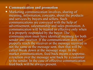 Communication and promotion Marketing communication involves, sharing of meaning, information, concepts, about the products and services by buyers and sellers. Such communications are conveyed with the help of advertisement, salesmanship and sales promotion. A communication will be treated as effective only when it is properly responded by the buyer. The communication must have identical meaning for both sender and receiver. If the communication does not properly reach the receiver or the message received is not the same as the message sent, then that will be called Break down at the message stage. In the market communication, feed back means a response, a reaction over the message sent back by a customer to the sender. In the case of effective communication feed back will be always present. 