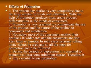 Effects of Promotion 1. The present day market is very competitive due to the large number of rivals and substitutes. With the help of promotion producer must create product differentiation in the minds of consumers. 2. Promotion is very essential to communicate the use of the product and the nature of the product to consumers and middlemen 3. Nowadays most of the consumers market their products in wider area and the consumers are also very large in number. In such cases personal selling alone cannot be used and so all the steps for promotion are to be followed. 4. During the periods of depression it is essential to maintain at least some minimum market. Therefore it is very essential to use promotion 
