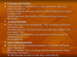 Customer promotion There the target beneficiaries are the customers. Here the offers are offered to the unlimited customers. Such an offer is always for a short period. If the period increases, the validity of the promotional measures decreases. Trade promotion :  There the target is the middleman. They are being offered the incentives with the hope that they will stock more and push the product to the customers. This type of sales promotion is very important effort to seek the cooperation of the middleman. Sales trade promotion : This type of sales promotion emphasis to increase and boost up the morale of the sales people. They are being offered commissions, bonus and other incentives for the increase of sales so that they work directly. 