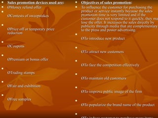 Sales promotion devices used are : ØMoney refund offer ØContests of sweepstakes ØPrice off or temporary price reduction ØCoupons ØPremium or bonus offer ØTrading stamps ØFair and exhibition ØFree samples Objectives of sales promotion : To influence the customer for purchasing the product or service instantly because the sales promotion time is very limited and if the customer does not respond to it quickly, they may lose the offer. It increases the sales directly by publicity through media that are complementary to the press and poster advertising. ØTo introduce new product ØTo attract new customers ØTo face the competition effectively ØTo maintain old customers ØTo improve public image of the firm ØTo popularize the brand name of the product ØTo induce customer to purchase more items 