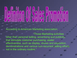 Definiton Of Sales Promotion According to American Marketing association: “ Those Marketing activities other than personal selling, advertising and publicity, that stimulate customer purchasing, dealer effectiveness, such as display, shows and exposition, demonstrations and various non-recurrent selling efforts not in the ordinary routine.” 