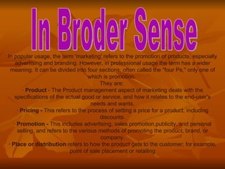 In popular usage, the term 'marketing' refers to the promotion of products, especially advertising and branding. However, in professional usage the term has a wider meaning. It can be divided into four sections, often called the "four Ps," only one of which is promotion.  They are:  ·  Product  - The Product management aspect of marketing deals with the specifications of the actual good or service, and how it relates to the end-user's needs and wants. ·  Pricing -  This refers to the process of setting a price for a product, including discounts. ·  Promotion -  This includes advertising, sales promotion,publicity, and personal selling, and refers to the various methods of promoting the product, brand, or company. · Place or distribution  refers to how the product gets to the customer; for example, point of sale placement or retailing In Broder Sense 