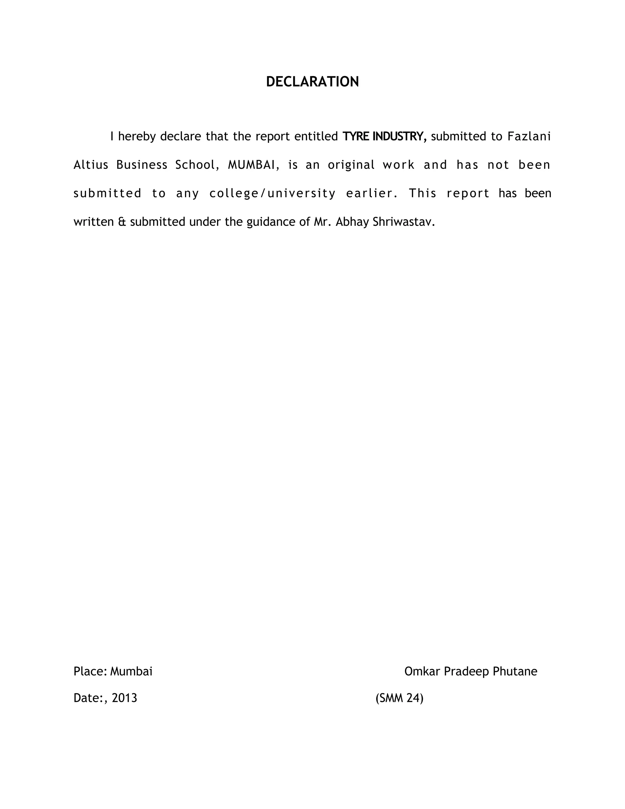 DECLARATION


        I hereby declare that the report entitled TYRE INDUSTRY, submitted to Fazlani

Altius Business School, MUMBAI, is an original w o r k a n d h a s n o t b e e n

s u b m i t t e d t o a n y c o l l e g e / u n i v e r s i t y e a r l i e r . T h i s r e p o r t has been

written & submitted under the guidance of Mr. Abhay Shriwastav.




Place: Mumbai                                                             Omkar Pradeep Phutane

Date:, 2013                                                         (SMM 24)
 