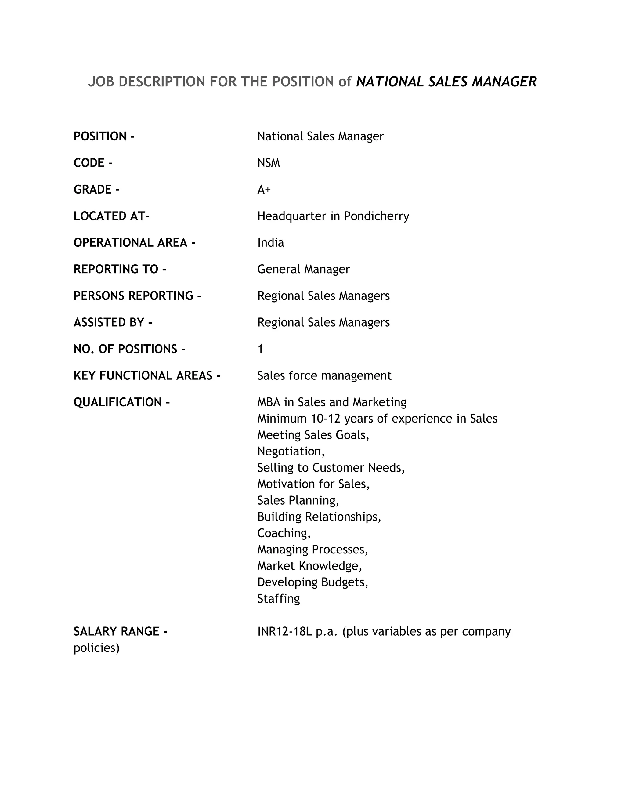 JOB DESCRIPTION FOR THE POSITION of NATIONAL SALES MANAGER


POSITION -               National Sales Manager

CODE -                   NSM

GRADE -                  A+

LOCATED AT–              Headquarter in Pondicherry

OPERATIONAL AREA -       India

REPORTING TO -           General Manager

PERSONS REPORTING -      Regional Sales Managers

ASSISTED BY -            Regional Sales Managers

NO. OF POSITIONS -       1

KEY FUNCTIONAL AREAS -   Sales force management

QUALIFICATION -          MBA in Sales and Marketing
                         Minimum 10-12 years of experience in Sales
                         Meeting Sales Goals,
                         Negotiation,
                         Selling to Customer Needs,
                         Motivation for Sales,
                         Sales Planning,
                         Building Relationships,
                         Coaching,
                         Managing Processes,
                         Market Knowledge,
                         Developing Budgets,
                         Staffing

SALARY RANGE -           INR12-18L p.a. (plus variables as per company
policies)
 