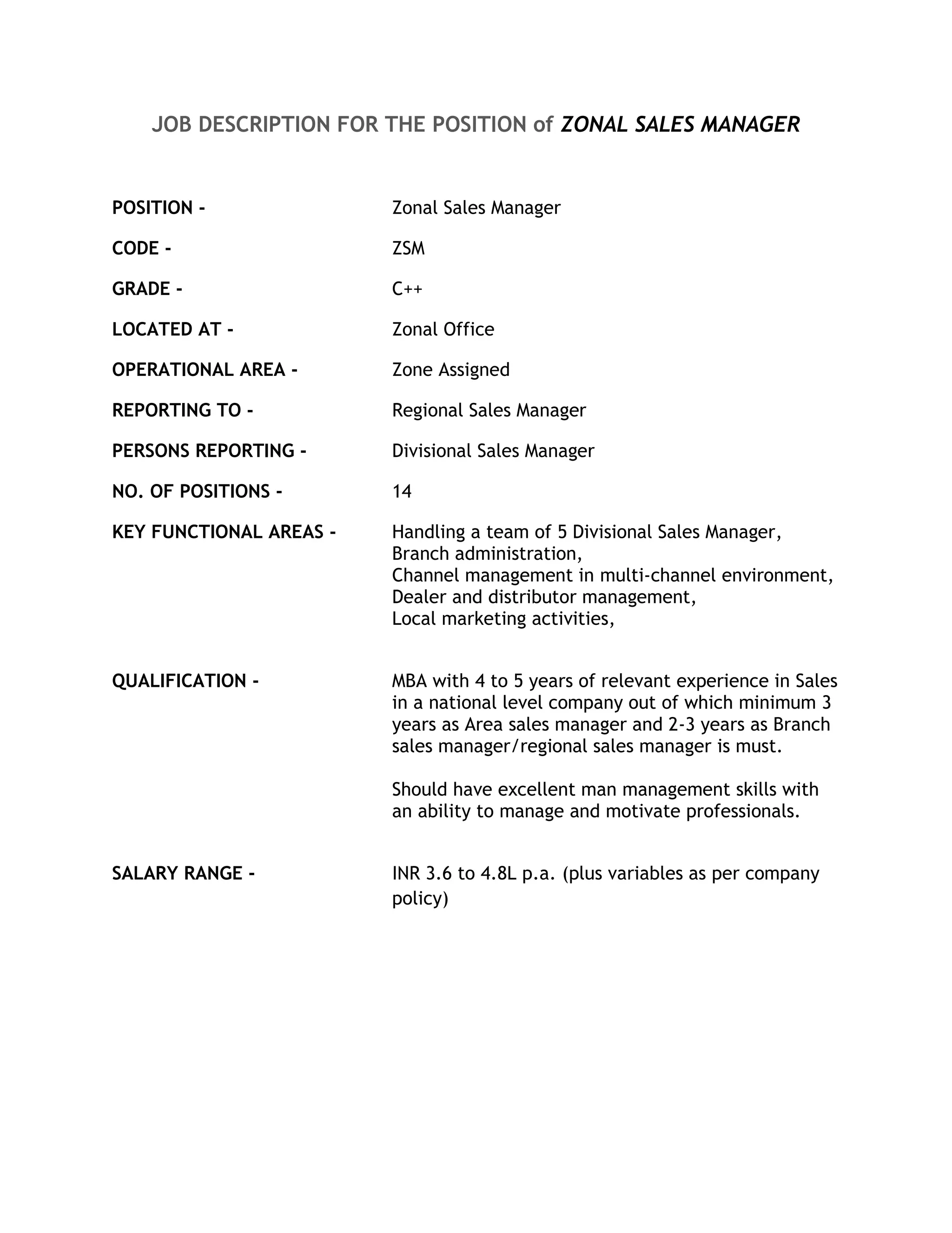 JOB DESCRIPTION FOR THE POSITION of ZONAL SALES MANAGER


POSITION -               Zonal Sales Manager

CODE -                   ZSM

GRADE -                  C++

LOCATED AT -             Zonal Office

OPERATIONAL AREA -       Zone Assigned

REPORTING TO -           Regional Sales Manager

PERSONS REPORTING -      Divisional Sales Manager

NO. OF POSITIONS -       14

KEY FUNCTIONAL AREAS -   Handling a team of 5 Divisional Sales Manager,
                         Branch administration,
                         Channel management in multi-channel environment,
                         Dealer and distributor management,
                         Local marketing activities,


QUALIFICATION -          MBA with 4 to 5 years of relevant experience in Sales
                         in a national level company out of which minimum 3
                         years as Area sales manager and 2-3 years as Branch
                         sales manager/regional sales manager is must.

                         Should have excellent man management skills with
                         an ability to manage and motivate professionals.


SALARY RANGE -           INR 3.6 to 4.8L p.a. (plus variables as per company
                         policy)
 