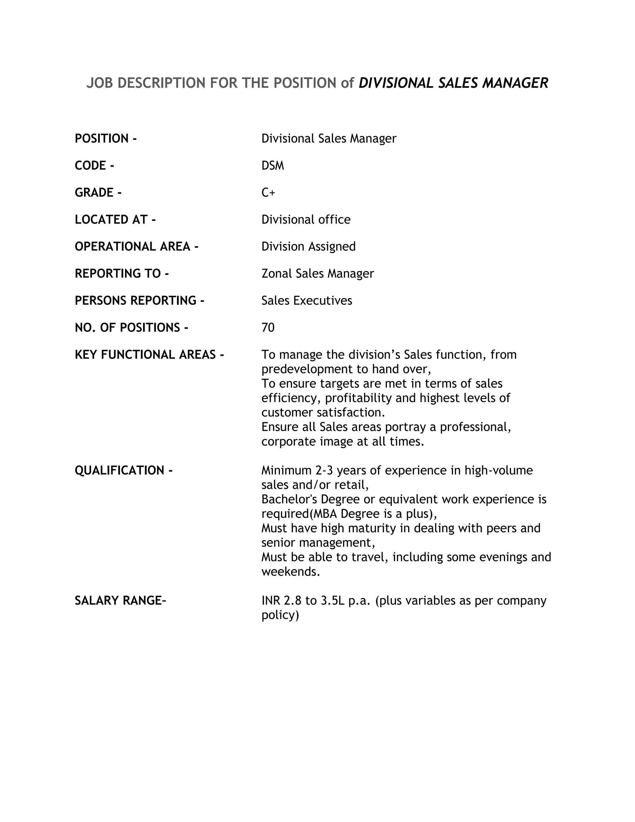 JOB DESCRIPTION FOR THE POSITION of DIVISIONAL SALES MANAGER


POSITION -               Divisional Sales Manager

CODE -                   DSM

GRADE -                  C+

LOCATED AT -             Divisional office

OPERATIONAL AREA -       Division Assigned

REPORTING TO -           Zonal Sales Manager

PERSONS REPORTING -      Sales Executives

NO. OF POSITIONS -       70

KEY FUNCTIONAL AREAS -   To manage the division’s Sales function, from
                         predevelopment to hand over,
                         To ensure targets are met in terms of sales
                         efficiency, profitability and highest levels of
                         customer satisfaction.
                         Ensure all Sales areas portray a professional,
                         corporate image at all times.

QUALIFICATION -          Minimum 2-3 years of experience in high-volume
                         sales and/or retail,
                         Bachelor's Degree or equivalent work experience is
                         required(MBA Degree is a plus),
                         Must have high maturity in dealing with peers and
                         senior management,
                         Must be able to travel, including some evenings and
                         weekends.

SALARY RANGE–            INR 2.8 to 3.5L p.a. (plus variables as per company
                         policy)
 