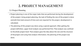 2. PROJECT MANAGEMENT
2.1 Project Planning
 Project planning is one of the major tasks that are performed during the development
of the project. Using project planning, the task of finding the size of the project is done
andwith that total amount of time and cost required for the project, development is
calculated.
 The planning of this project was done using a special approach. After getting the
project definition, upper-level analysis was performed first. That analysis was confined
to thewhole project level. That analysis gave the idea about the size and the structure
of theproject and using that analysis information, the planning of the project was
done.
 