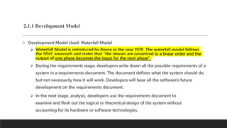 2.1.1 Development Model
 Development Model Used: Waterfall Model
 Waterfall Model is introduced by Royce in the year 1970. The waterfall model follows
the SDLC approach and states that "the phases are organized in a linear order and the
output of one phase becomes the input for the next phase".
 During the requirements stage, developers write down all the possible requirements of a
system in a requirements document. The document defines what the system should do,
but not necessarily how it will work. Developers will base all the software's future
development on the requirements document.
 In the next stage, analysis, developers use the requirements document to
examine and flesh out the logical or theoretical design of the system without
accounting for its hardware or software technologies.
 
