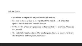 Advantages:-
 This model is simple and easy to understand and use.
 It is easy to manage due to the rigidity of the model – each phase has
specific deliverables and a review process.
 In this model, phases are processed and completed one at a time. Phases do
not overlap.
 The waterfall model works well for smaller projects where requirements are
clearly defined and very well understood.
 