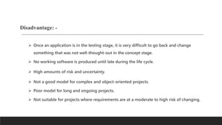 Disadvantage: -
 Once an application is in the testing stage, it is very difficult to go back and change
something that was not well-thought-out in the concept stage.
 No working software is produced until late during the life cycle.
 High amounts of risk and uncertainty.
 Not a good model for complex and object-oriented projects.
 Poor model for long and ongoing projects.
 Not suitable for projects where requirements are at a moderate to high risk of changing.
 