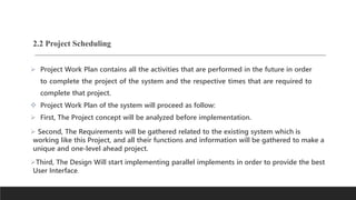 2.2 Project Scheduling
 Project Work Plan contains all the activities that are performed in the future in order
to complete the project of the system and the respective times that are required to
complete that project.
 Project Work Plan of the system will proceed as follow:
 First, The Project concept will be analyzed before implementation.
 Second, The Requirements will be gathered related to the existing system which is
working like this Project, and all their functions and information will be gathered to make a
unique and one-level ahead project.
Third, The Design Will start implementing parallel implements in order to provide the best
User Interface.
 