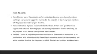Risk Analysis
 Team Member leaves the project: A perfect project can be done when there where team
workingin a proper and supportive manner. So, the project is at Risk if any team members
left the project before the project deadline.
 Hardware Crashes: A project implemented on hardware. If there were good hardware
support with software, then the project was done by the deadline and run efficiently. So,
the project is at Risk if there is any problem with hardware.
 Software Crashes: A project implemented in software in other words in Workbench or an
environment. With efficient and bug-free software support a project can be doneeasily and
within provided deadline. So, the project is at Risk if there is any problem withthesoftware.
 