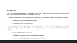 Risk Planning
 For Team Member Leave the project: - Team Leader should make a backup for Team Member, if one Team Member left
then Team Leader quickly add another Team Member in left place.
 Hardware Crashes: When Project implementation process suffers from Hardware Crashes .There are multiple solutions:
1. To troubleshoot the Hardware and Fix the issues
2. To replace defected Hardware peripheral
 For Software Crashes: When Project implementation process suffers from Software Crashes. The TeamLeader should take
back up the Project from time to time. There are some solutions toprevent or save the Project from the redevelopment
phase
1. To Update Software from time to time
2. To use both Cloud-based and Local DevelopmentEnvironment
3. Do not use an outdated workbench or development environment
 