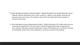  Salon Management System Customers Module - Module Description: this module allows the user to
add/edit customer information such as name, contact no., address, email, gender, username and
password, and account status. This module is also used for the registration of new members or
customers of the salon.
 Salon Management System Appointments Module - Module Description: this module allows the user
to manage the appointments. The information includes the appointment date, the appointment
time, customer information, details of appointment, status of the booking if it is confirmed, cancelled
or rescheduled, remarks refers to the explanation, comments or reason of the booking.
 