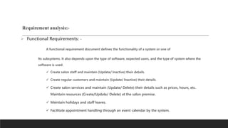 Requirement analysis:-
 Functional Requirements: -
A functional requirement document defines the functionality of a system or one of
Its subsystems. It also depends upon the type of software, expected users, and the type of system where the
software is used.
 Create salon staff and maintain (Update/ Inactive) their details.
 Create regular customers and maintain (Update/ Inactive) their details.
 Create salon services and maintain (Update/ Delete) their details such as prices, hours, etc.
Maintain resources (Create/Update/ Delete) at the salon premise.
 Maintain holidays and staff leaves.
 Facilitate appointment handling through an event calendar by the system.
 