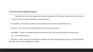Non-Functional Requirements
Basically, non-functional requirements relate to qualities of the system that cut across user facing
features, such as security, reliability, and performance.
 Accessibility – The system is able to access anywhere at any time by authorized users.
 Accuracy – The correctness of data inputs to the system was ensured.
 Availability – System is available within working hours. But can be used at special occasions also.
E.g.: - At a bridal dressing.
 Efficiency – Users were given the facility to perform the salon management processes correctly through
the salon sales record management system.
 