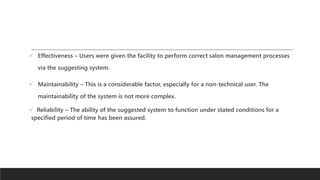 Effectiveness – Users were given the facility to perform correct salon management processes
via the suggesting system.
 Maintainability – This is a considerable factor, especially for a non-technical user. The
maintainability of the system is not more complex.
 Reliability – The ability of the suggested system to function under stated conditions for a
specified period of time has been assured.
 