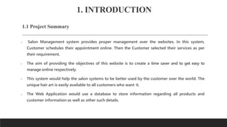 1. INTRODUCTION
1.1 Project Summary
 Salon Management system provides proper management over the websites. In this system,
Customer schedules their appointment online. Then the Customer selected their services as per
their requirement.
 The aim of providing the objectives of this website is to create a time saver and to get easy to
manage online respectively.
 This system would help the salon systems to be better used by the customer over the world. The
unique hair art is easily available to all customers who want it.
 The Web Application would use a database to store information regarding all products and
customer information as well as other such details.
 