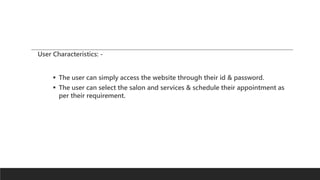 User Characteristics: -
 The user can simply access the website through their id & password.
 The user can select the salon and services & schedule their appointment as
per their requirement.
 