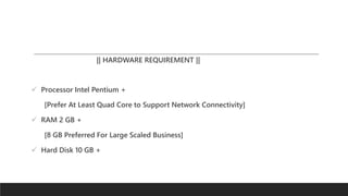 || HARDWARE REQUIREMENT ||
 Processor Intel Pentium +
[Prefer At Least Quad Core to Support Network Connectivity]
 RAM 2 GB +
[8 GB Preferred For Large Scaled Business]
 Hard Disk 10 GB +
 