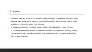 1.2 Purpose
 The salon industry is one of the most lucrative yet highly competitive industries. Every
day one finds a new salon opening up around the corner. Most women look at salon
services as a necessity rather than a luxury.
 It Saves Users Time By Providing Helpful Tidbits And Many More Other Features.
 It's not easy to manage a salon business with so much competition. Running a salon
can be complicated and overwhelming. The smallest mistake can cause a significant
dent in your business.
 
