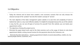 1.4 Objective
 Today the internet and its boom have created a new economic scenario that not only stresses the
classical concept of the “product” but also the modern concept of "service".
 The main objective of the Salon management system website is to save time and complexity of work at
Cabinet hair salon is a very much effective website. It is helpful for all people because the use of this website
is easy. By this, you can see all types of services for yourself. From this website, you can books your
appointment online.
 The objectives of doing this project are to:
 Eliminate the paper-based work used at the Salon premise such as the usage of diaries to note down
appointment details, writing manual invoices for the payments done by the Customers, etc.
 Eliminate the data redundancy; keeping appointment details at several places(Diary, mobile, etc.) by
several people (Owner, Customers, etc.).
 