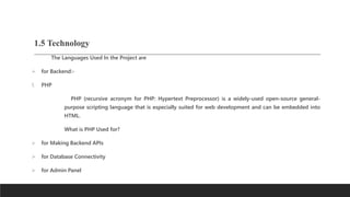 1.5 Technology
The Languages Used In the Project are
 for Backend:-
1. PHP
PHP (recursive acronym for PHP: Hypertext Preprocessor) is a widely-used open-source general-
purpose scripting language that is especially suited for web development and can be embedded into
HTML.
What is PHP Used for?
 for Making Backend APIs
 for Database Connectivity
 for Admin Panel
 