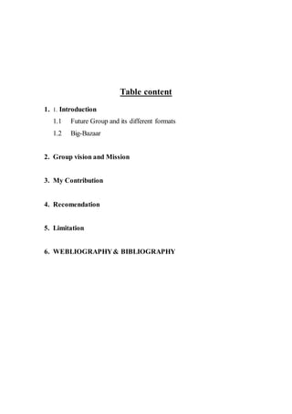 Table content
1. 1. Introduction
1.1 Future Group and its different formats
1.2 Big-Bazaar
2. Group vision and Mission
3. My Contribution
4. Recomendation
5. Limitation
6. WEBLIOGRAPHY& BIBLIOGRAPHY
 