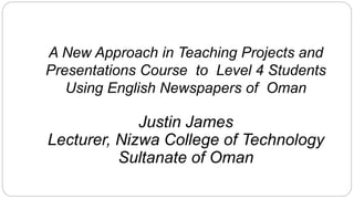 A New Approach in Teaching Projects and
Presentations Course to Level 4 Students
Using English Newspapers of Oman
Justin James
Lecturer, Nizwa College of Technology
Sultanate of Oman
 
