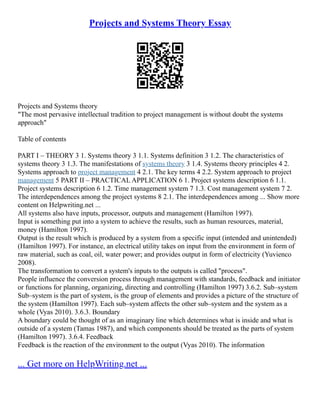 Projects and Systems Theory Essay
Projects and Systems theory
"The most pervasive intellectual tradition to project management is without doubt the systems
approach"
Table of contents
PART I – THEORY 3 1. Systems theory 3 1.1. Systems definition 3 1.2. The characteristics of
systems theory 3 1.3. The manifestations of systems theory 3 1.4. Systems theory principles 4 2.
Systems approach to project management 4 2.1. The key terms 4 2.2. System approach to project
management 5 PART II – PRACTICAL APPLICATION 6 1. Project systems description 6 1.1.
Project systems description 6 1.2. Time management system 7 1.3. Cost management system 7 2.
The interdependences among the project systems 8 2.1. The interdependences among ... Show more
content on Helpwriting.net ...
All systems also have inputs, processor, outputs and management (Hamilton 1997).
Input is something put into a system to achieve the results, such as human resources, material,
money (Hamilton 1997).
Output is the result which is produced by a system from a specific input (intended and unintended)
(Hamilton 1997). For instance, an electrical utility takes on input from the environment in form of
raw material, such as coal, oil, water power; and provides output in form of electricity (Yuvienco
2008).
The transformation to convert a system's inputs to the outputs is called "process".
People influence the conversion process through management with standards, feedback and initiator
or functions for planning, organizing, directing and controlling (Hamilton 1997) 3.6.2. Sub–system
Sub–system is the part of system, is the group of elements and provides a picture of the structure of
the system (Hamilton 1997). Each sub–system affects the other sub–system and the system as a
whole (Vyas 2010). 3.6.3. Boundary
A boundary could be thought of as an imaginary line which determines what is inside and what is
outside of a system (Tamas 1987), and which components should be treated as the parts of system
(Hamilton 1997). 3.6.4. Feedback
Feedback is the reaction of the environment to the output (Vyas 2010). The information
... Get more on HelpWriting.net ...
 