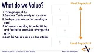 AGILE VELOCITY PROPRIETARYCopyright © 2016 Agile Velocity, LLC.  All Rights Reserved. AGILE VELOCITY PROPRIETARY
?
?
?
?
1.Form groups of 4-7
2.Deal out Cards evenly to everyone
3.Each person takes a turn reading a
card
4.Whoever is reading is the facilitator
and facilitates discussion amongst the
group
5.Sort the Cards based on Importance
Most Important
Least Important
What do we Value?
 