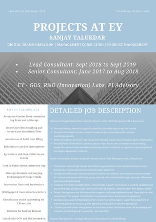 PROJECTS AT EY
SANJAY TALUKDAR
DIGITAL TRANSFORMATION | MANAGEMENT CONSULTING | PRODUCT MANAGEMENT
June 2017 to September 2019  Trivandrum, Kerala, India
LIST OF THE PROJECTS
 Assurance Coaches Meet Immersion
Day Event and AI Garage
Smart Cities Benchmarking and
Future Cities Simulation Tools
Automation of Audit form filling
Risk Service Line PoC development
Agriculture and Govt. Public Sector
Canvas
Govt. & Public-Sector Immersion Day
Strategic Research on Emerging
Technologies/EY Mega Trends
Innovation Tools and Accelerators
Whitepaper & Innovation Newsletters
Gamification online onboarding for
TAS recruits
Chatbots for Banking Domain
List of other POV and POC worked on
DETAILED JOB DESCRIPTION
Provide industry research support to identify actionable ideas from the market
Provide information on latest topics/ trends/mega -rends relevant for various
markets/geography
Work with clients to enrich their ideas with relevant macro/micro/industry/sector information
Provide Point of View(PoV), solution, data or input for an area or module in deck making,
proposal or project where problem and scope of work is defined or big picture and storyline of
the larger engagement is shared
Contribute towards high impact innovation programmes in cross-functional teams across
businesses in achieving business-level strategic objectives
Develop breakthrough value propositions in terms of products, services and business models
for various businesses within the group and take them to market through a process of business
planning and prototyping
Creation of an internal and external ecosystem to support innovation i.e. experts, academicians
and workshops, advanced labs etc. Play the role of process, content expert with project teams
Project management for the innovation programs including implementation. Have end -to -end
ownership in the project from ideation to implementation and domain development
Develop assets and methodologies, PoV, research or white papers, support development of
marketing collateral, conduct public speaking and publish in industry periodicals
Collaborate with senior management in the development and enhancement of knowledge and
thought methodologies & frameworks, and capability
Ideation & thought leadership in specific domain sector, Risk Management SL & Assurance
Assist in innovation projects in specific domain sector, Risk Management SL & Assurance
Product Management - Strategic Research, Development and Marketing
Lead Consultant: Sept 2018 to Sept 2019
Senior Consultant: June 2017 to Aug 2018
EY - GDS, R&D (Innovation) Labs, PI Advisory
 