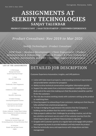 ASSIGNMENTS AT
SEEKIFY TECHNOLOGIES
SANJAY TALUKDAR
PRODUCT CONSULTANT | SAAS TECH STARTUP | CUSTOMER EXPEREIENCE
Nov 2019 to Mar 2020 
Gurugram, Harayana, India
LIST OF THE ASSIGNMENTS
1. GTM Strategy:
Manage lead funnel
(Lead Prospecting Strategy)
2. Trial:
BharatPe, Solutioning
3. Client:
Freshworks, Client Engagement
4. Lead:
ChilliBreeze, Client Engagement
5. Trial:
SharafDG, Solutioning
6. Product Strategy:
Learning Management Systems
7. Internal Learning Strategy:
SaaS Sales for new joiners
8. Product Strategy:
Product collaterals - Product Deck, Product
Videos; Competitors & Industry landscape;
Whitepapers
9. GTM Strategy:
Defining the customer stages and
On-boarding process, Pricing (Christmas Plan)
10, Initiative:
Weekly Sync-up Team Format
(Agile)
DETAILED JOB DESCRIPTION
Liaise with Sales team & prospects, understanding technical requirements
and provide better solutions for prospects
Ability to drive technical conversations and gather information quickly
Support the sales teams from a technical standpoint, enabling them to win
deals and at the same time making sure that the product would be a perfect
fit for the customers
The role also involves working closely with customers setting up the product
or redefining them
Ensuring support to onboarding of new customers, making sure that they are
fully satisfied from a technical perspective.
To help in bridging the gap between the solution that the Company is
building and the problem that the world is solving with it
Help prospects address their challenges by providing creative, out-of-the-
box solutions and ensure we are a part of the customer journey from the
initial inquiry phase up until their historical data is migrated
Grapple with Customer queries on a regular basis and engage with product
and engineering teams to provide feedback and help tweak the product
Must be technically savvy and experiences with integrations and data
management
Customer Experience Automation, Insights, and LMS platform
Product Consultant: Nov 2019 to Mar 2020
Seekify Technologies - Product Consultant
GTM Team | Business Development | Client Engagement | Product
Demonstration & Onboarding | Creating Product & Client Collaterals |
Insights, Automations and LMS | Customer Support & Experience
 