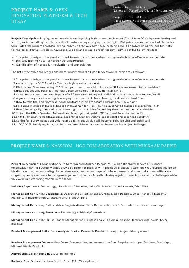 PROJECT NAME 5: OPEN
INNOVATION PLATFORM & TECH
UTSAV
Project 5 - 15 - 20 hours
(Internal - TietoEvry Digital Innovation)
Project 6 - 15 - 20 Hours
(TietoEvry | Nasscom| Muskaan Paepid)
The point of origin of the product is not known to customers when buying products from eCommerce channels-
Digitalization of Hospital Nurse Rounding Process
Gamification of Nurses for motivation and appreciation
The point of origin of the product is not known to customers when buying products from eCommerce channels
Automating the SOC 1 and 2 - Can be a high priority use case?
Chelsea and Spurs are losing £150k per game due to unsold tickets, can NFTs be an answer to the problem?
How about having business financial documents and other documents as NFTs?
Calculate the environmental impact of NFT compared to any other digital transaction such as tweets/email
A game theory-based strategy leveraging smart contracts for enforcing trustworthy cloud SLAs
How to take the leap from traditional contract systems to Smart contracts on Blockchain?
Preparing minutes of the meeting is a manual mundane job, can it be automated and bot prepares the MoM
How 2 leverage big data and crowdsourcing for smart cities for making them resilient and sustainable
To join the IBM’s Quantum Network and leverage their public QC for fraud detection in the FS
Shift to alternative healthcare practices for consumers with voice assistant and extended reality XR
Caring for a growing patient volume and ageing population will become a challenging and uphill task
1,00,000 flights flying daily, serving over 2mn citizens, aircraft maintenance is a major challenge
Project Description: Playing an active role in participating in the annual tech event (Tech Utsav 2022) by contributing and
writing various challenges which need to be solved using emerging technologies. Did quick research on each of the topics,
formulated the business problem or challenges and the way how these problems could be solved using various futuristic
technologies. Play a key role in having discussions and in rapid prototype development of the following ideas:
The list of the other challenges and ideas submitted in the Open Innovation Platform are as follows:
1.
2.
3.
4.
5.
6.
7.
8.
9.
10.
11.
12.
13.
PROJECT NAME 6: NASSCOM - NGO COLLABORATION WITH MUSKAAN PAEPID
Project Description: Collaboration with Nasscom and Muskaan Paepid. Muskaan a Disability services & support
organisation having a school wanted a LMS platform for the kids with the need of special attention. Was responsible for an
ideation session, understanding the requirements, number and type of different users, and other details and ultimately
suggesting an open-source Learning management software - Moodle. Having regular connects to solve the challenges while
they were implementing moodle in the school.
Industry Experience: Technology, Non-Profit, Education, LMS, Children with special needs, Disability
Management Consulting Capabilities: Operations & Performance, Organization Design & Effectiveness, Strategy &
Planning, Transformation/Change, Project Management
Management Consulting Deliverables: Organizational Plans, Reports, Reports & Presentation, Ideas to challenges
Management Consulting Functions: Technology & Digital, Operations
Management Consulting Skills: Change Management, Business analysis, Communication, Interpersonal Skills, Team
Building
Product Management Skills: Data Analysis, Market Research, Product Strategy, Project Management
Product Management Deliverables: Demo Presentation, Implementation Plan, Requirement Specifications, Prototype,
Minimal Viable Product
Approaches & Methodologies: Design Thinking
Business Size Experience: Non Profit - Small (10 - 99 employees)
 