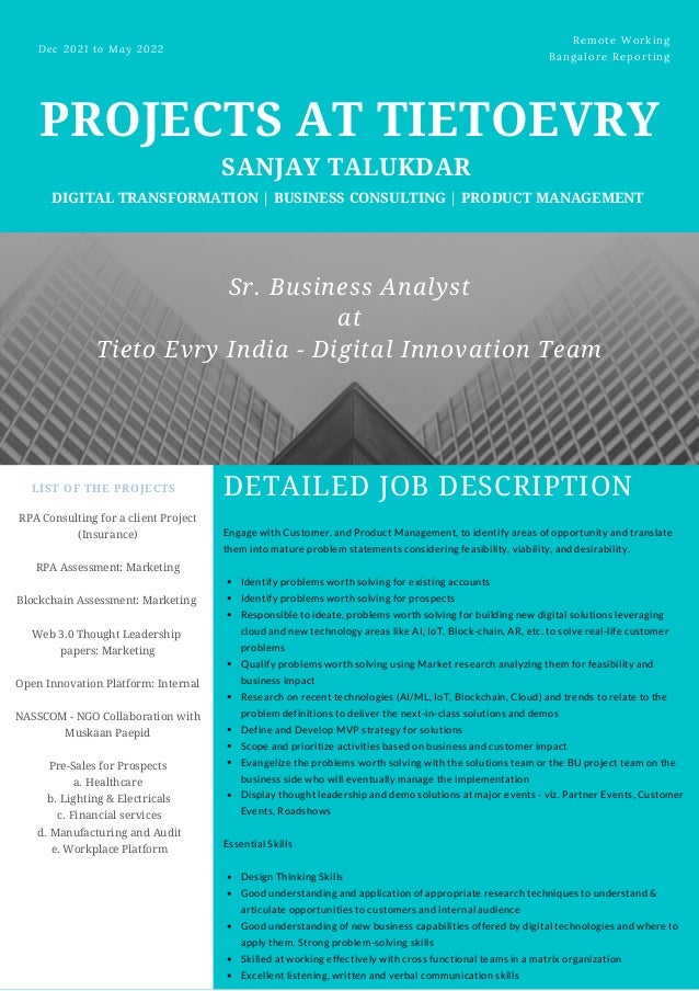 PROJECTS AT TIETOEVRY


SANJAY TALUKDAR


DIGITAL TRANSFORMATION | BUSINESS CONSULTING | PRODUCT MANAGEMENT
Dec 2021 to May 2022 
Remote Working
Bangalore Reporting
LIST OF THE PROJECTS
RPA Consulting for a client Project
(Insurance)


RPA Assessment: Marketing


Blockchain Assessment: Marketing


Web 3.0 Thought Leadership
papers: Marketing


Open Innovation Platform: Internal


NASSCOM - NGO Collaboration with
Muskaan Paepid


Pre-Sales for Prospects
a. Healthcare
b. Lighting & Electricals
c. Financial services
d. Manufacturing and Audit
e. Workplace Platform
DETAILED JOB DESCRIPTION
Identify problems worth solving for existing accounts
Identify problems worth solving for prospects
Responsible to ideate, problems worth solving for building new digital solutions leveraging
cloud and new technology areas like AI, IoT, Block-chain, AR, etc. to solve real-life customer
problems
Qualify problems worth solving using Market research analyzing them for feasibility and
business impact
Research on recent technologies (AI/ML, IoT, Blockchain, Cloud) and trends to relate to the
problem definitions to deliver the next-in-class solutions and demos
Define and Develop MVP strategy for solutions
Scope and prioritize activities based on business and customer impact
Evangelize the problems worth solving with the solutions team or the BU project team on the
business side who will eventually manage the implementation
Display thought leadership and demo solutions at major events - viz. Partner Events, Customer
Events, Roadshows
Design Thinking Skills
Good understanding and application of appropriate research techniques to understand &
articulate opportunities to customers and internal audience
Good understanding of new business capabilities offered by digital technologies and where to
apply them. Strong problem-solving skills
Skilled at working effectively with cross functional teams in a matrix organization
Excellent listening, written and verbal communication skills
Engage with Customer, and Product Management, to identify areas of opportunity and translate
them into mature problem statements considering feasibility, viability, and desirability.
Essential Skills
Sr. Business Analyst
at
Tieto Evry India - Digital Innovation Team
 
